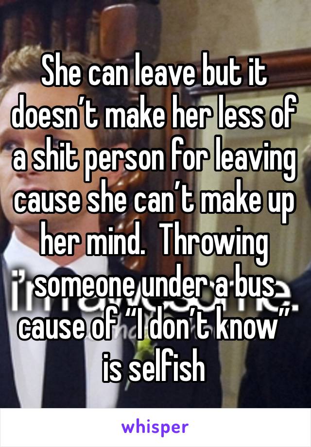 She can leave but it doesn’t make her less of a shit person for leaving cause she can’t make up  her mind.  Throwing someone under a bus cause of “I don’t know”  is selfish 