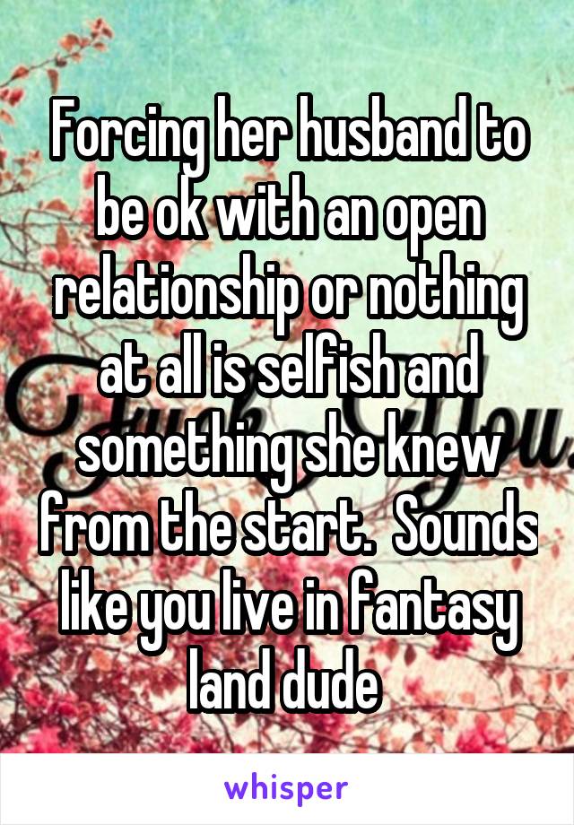 Forcing her husband to be ok with an open relationship or nothing at all is selfish and something she knew from the start.  Sounds like you live in fantasy land dude 