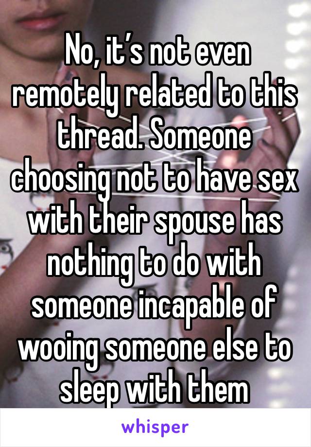  No, it’s not even remotely related to this thread. Someone choosing not to have sex with their spouse has nothing to do with someone incapable of wooing someone else to sleep with them 