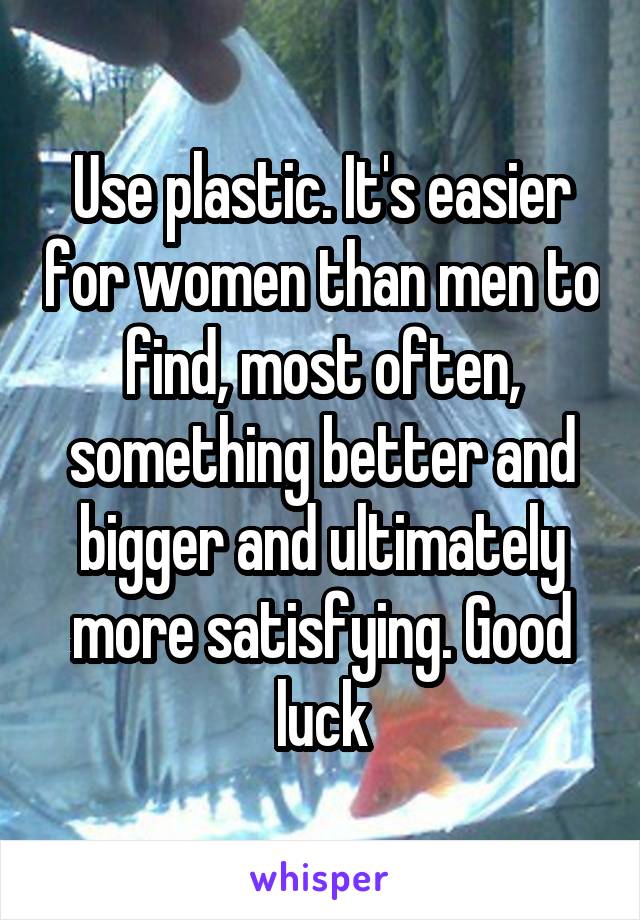 Use plastic. It's easier for women than men to find, most often, something better and bigger and ultimately more satisfying. Good luck