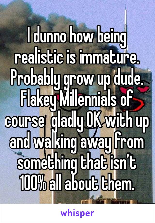 I dunno how being realistic is immature.  Probably grow up dude.  Flakey Millennials of course  gladly OK with up and walking away from something that isn’t 100% all about them.  