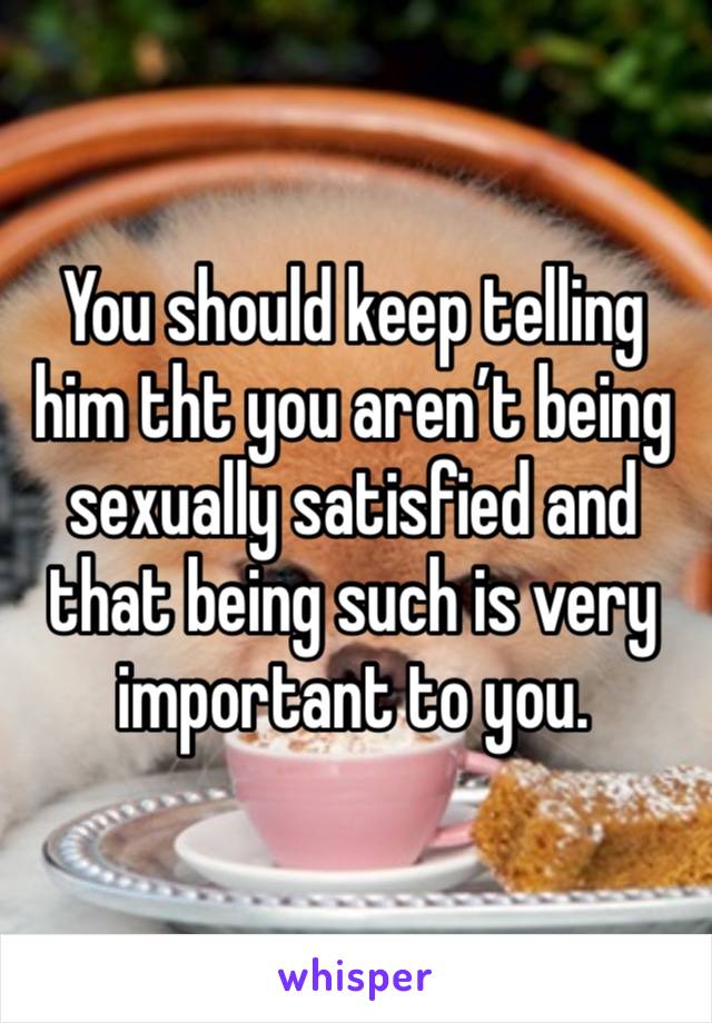 You should keep telling him tht you aren’t being sexually satisfied and that being such is very important to you.