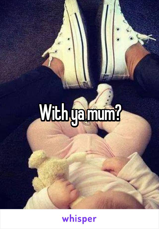 With ya mum?