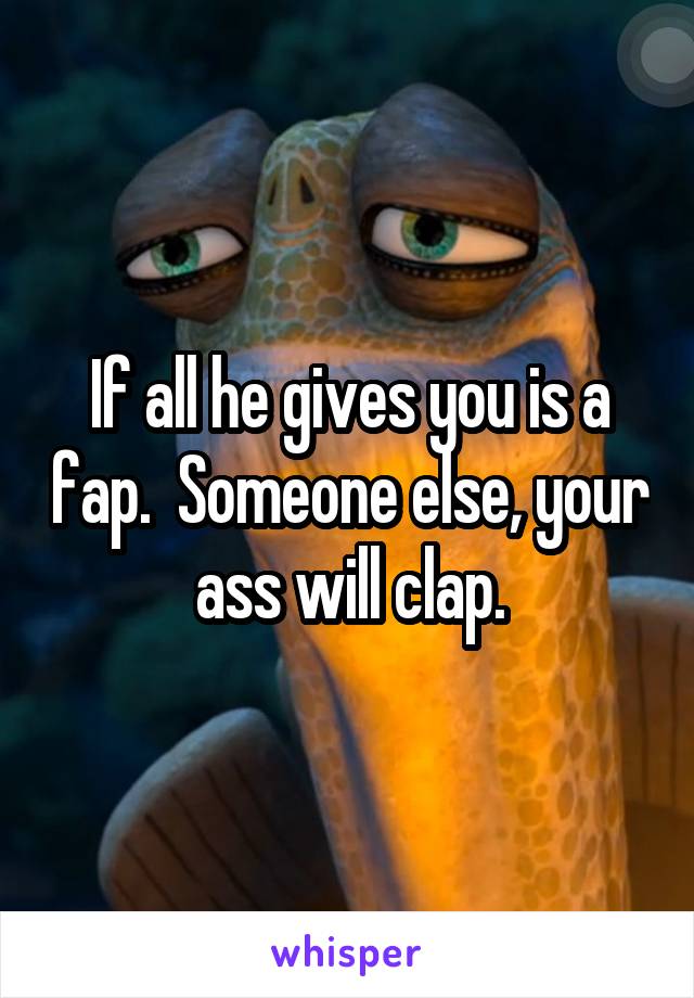 If all he gives you is a fap.  Someone else, your ass will clap.