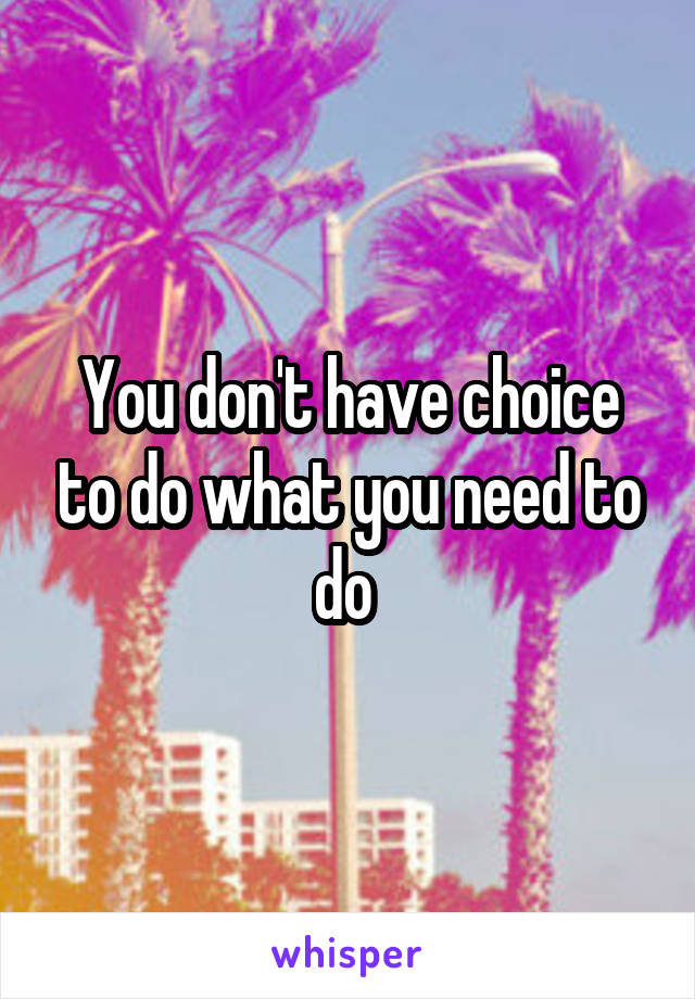 You don't have choice to do what you need to do 