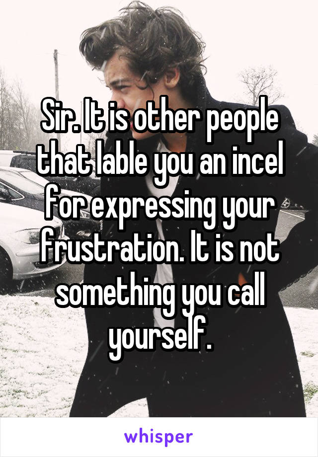 Sir. It is other people that lable you an incel for expressing your frustration. It is not something you call yourself.