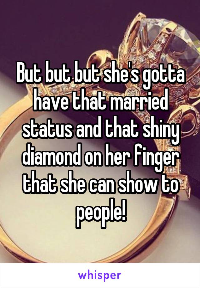 But but but she's gotta have that married status and that shiny diamond on her finger that she can show to people!