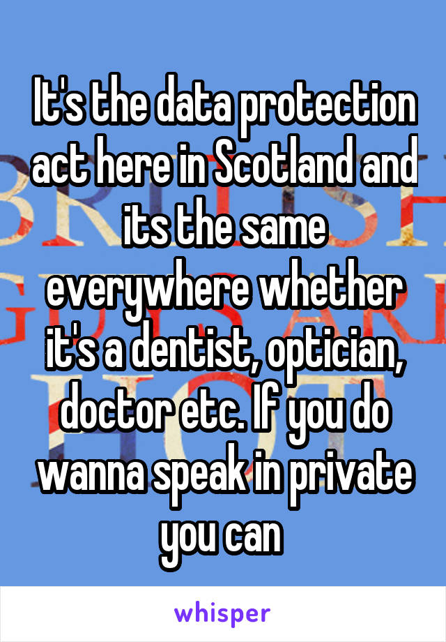 It's the data protection act here in Scotland and its the same everywhere whether it's a dentist, optician, doctor etc. If you do wanna speak in private you can 