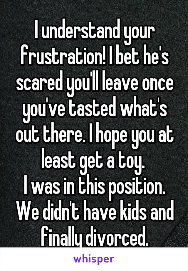 I understand your frustration! I bet he's scared you'll leave once you've tasted what's out there. I hope you at least get a toy. 
I was in this position. We didn't have kids and finally divorced.