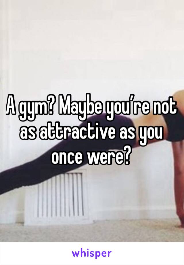 A gym? Maybe you’re not as attractive as you once were?