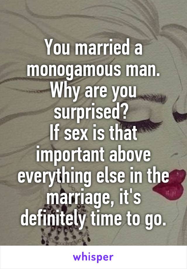 You married a monogamous man. Why are you surprised? 
If sex is that important above everything else in the marriage, it's definitely time to go.