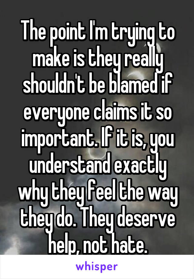 The point I'm trying to make is they really shouldn't be blamed if everyone claims it so important. If it is, you understand exactly why they feel the way they do. They deserve help, not hate.