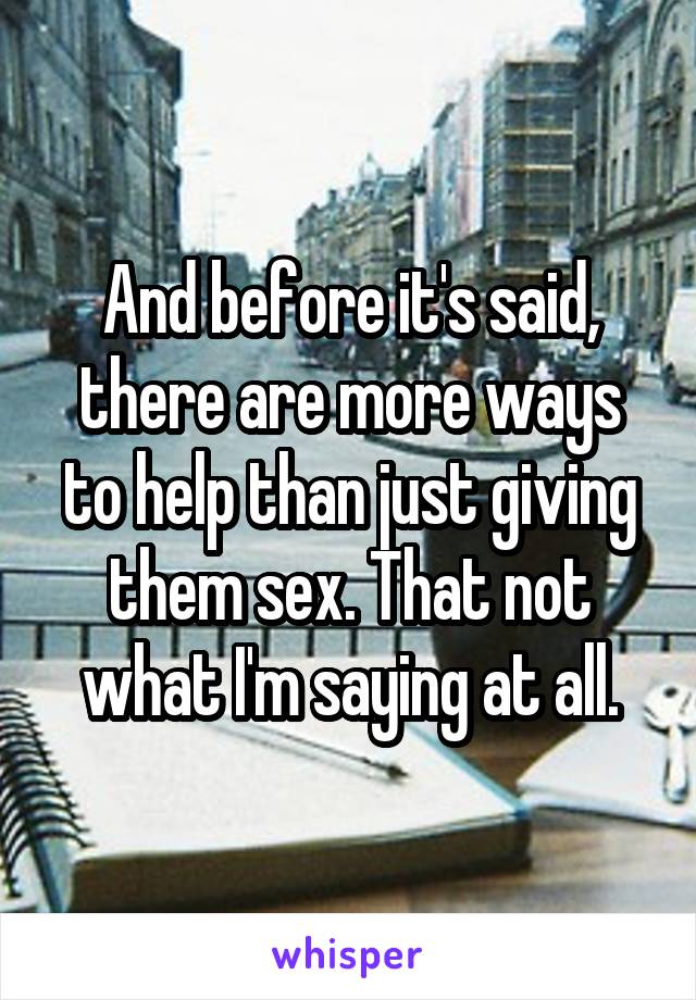 And before it's said, there are more ways to help than just giving them sex. That not what I'm saying at all.