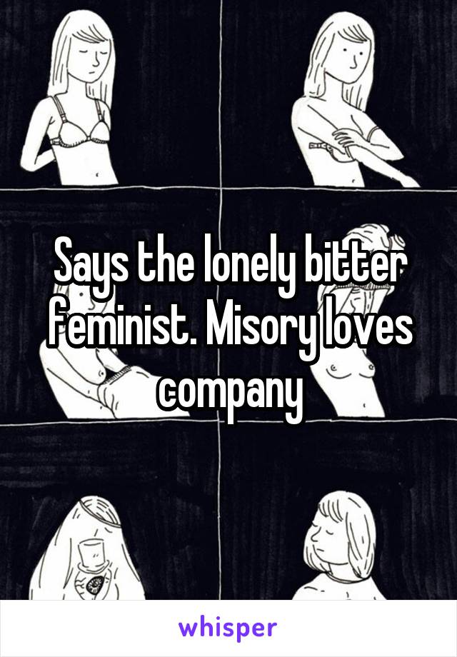 Says the lonely bitter feminist. Misory loves company