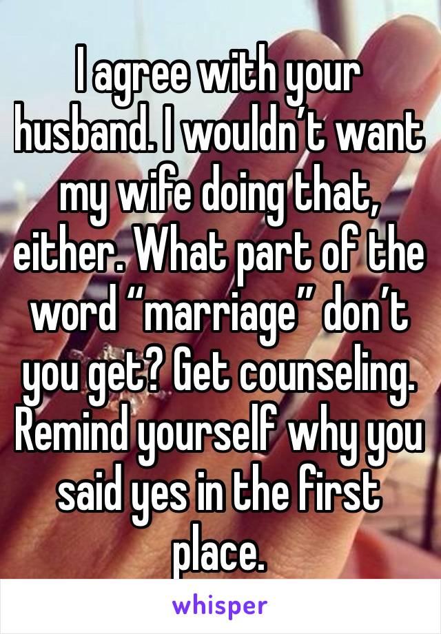 I agree with your husband. I wouldn’t want my wife doing that, either. What part of the word “marriage” don’t you get? Get counseling. Remind yourself why you said yes in the first place. 