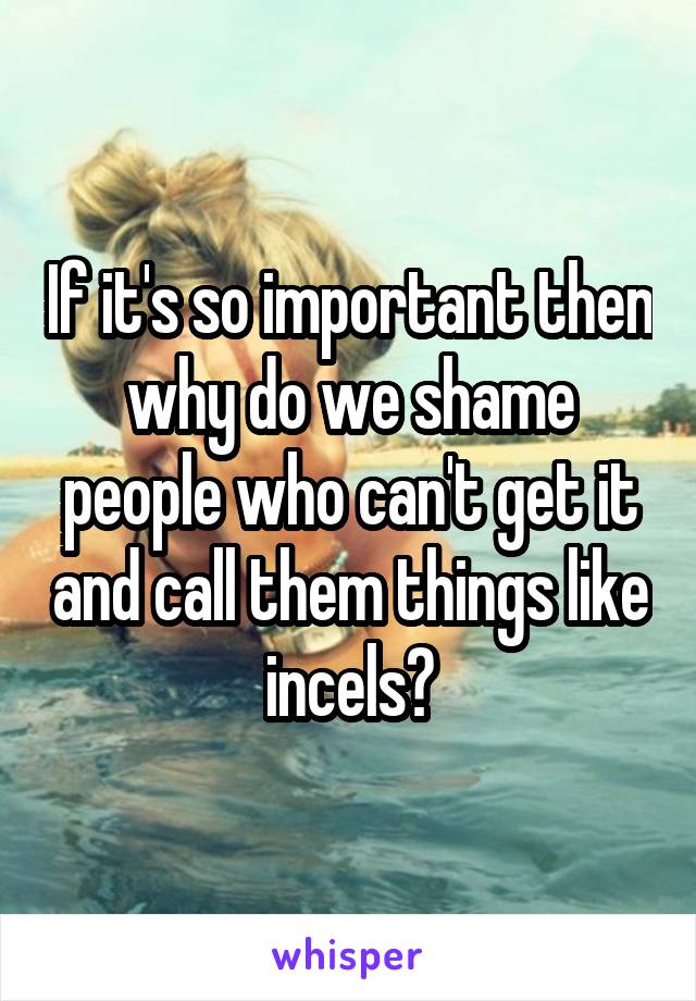 If it's so important then why do we shame people who can't get it and call them things like incels?