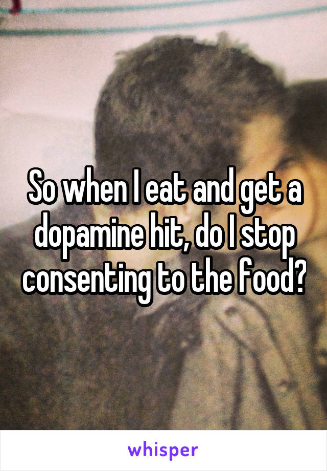 So when I eat and get a dopamine hit, do I stop consenting to the food?