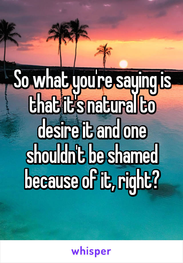 So what you're saying is that it's natural to desire it and one shouldn't be shamed because of it, right?