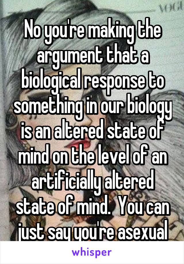 No you're making the argument that a biological response to something in our biology is an altered state of mind on the level of an artificially altered state of mind.  You can just say you're asexual