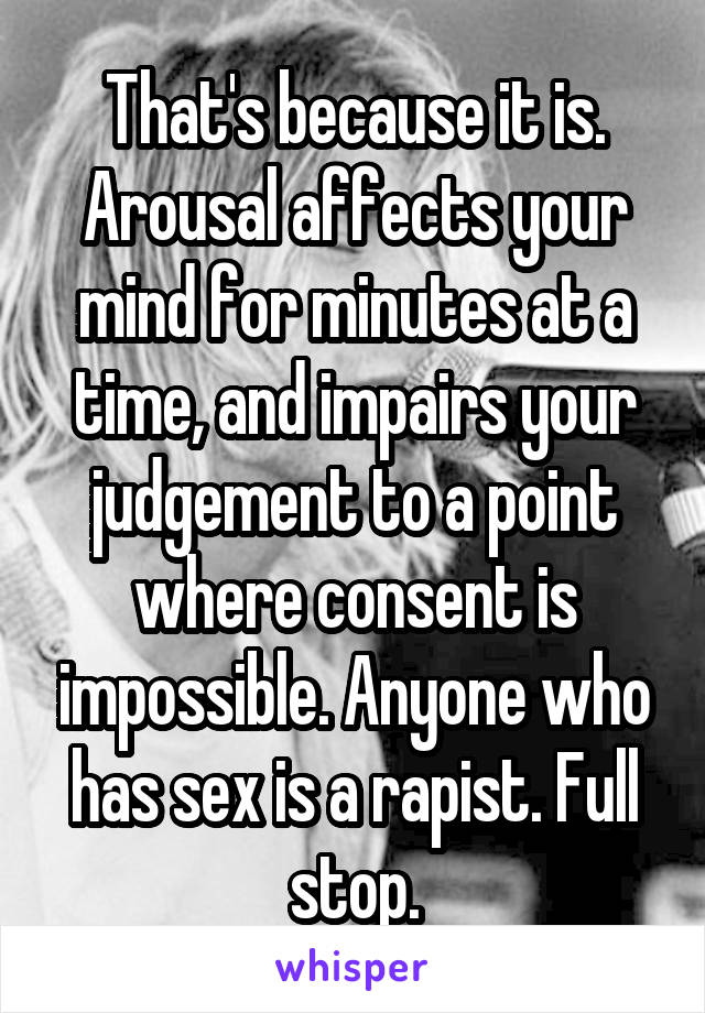 That's because it is. Arousal affects your mind for minutes at a time, and impairs your judgement to a point where consent is impossible. Anyone who has sex is a rapist. Full stop.