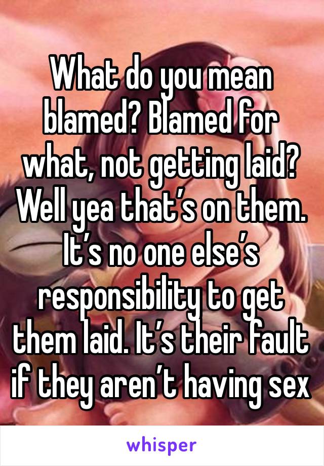 What do you mean blamed? Blamed for what, not getting laid? Well yea that’s on them. It’s no one else’s responsibility to get them laid. It’s their fault if they aren’t having sex