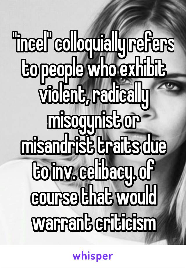 "incel" colloquially refers to people who exhibit violent, radically misogynist or misandrist traits due to inv. celibacy. of course that would warrant criticism