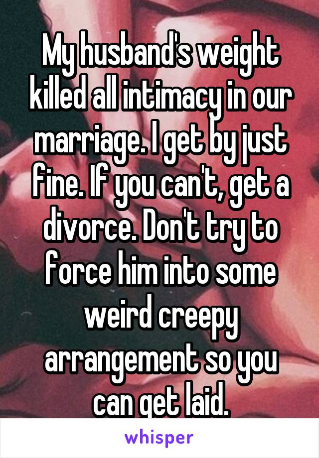 My husband's weight killed all intimacy in our marriage. I get by just fine. If you can't, get a divorce. Don't try to force him into some weird creepy arrangement so you can get laid.