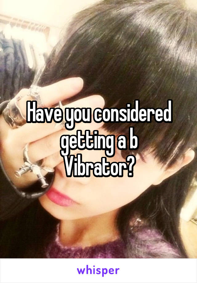 Have you considered getting a b
Vibrator?