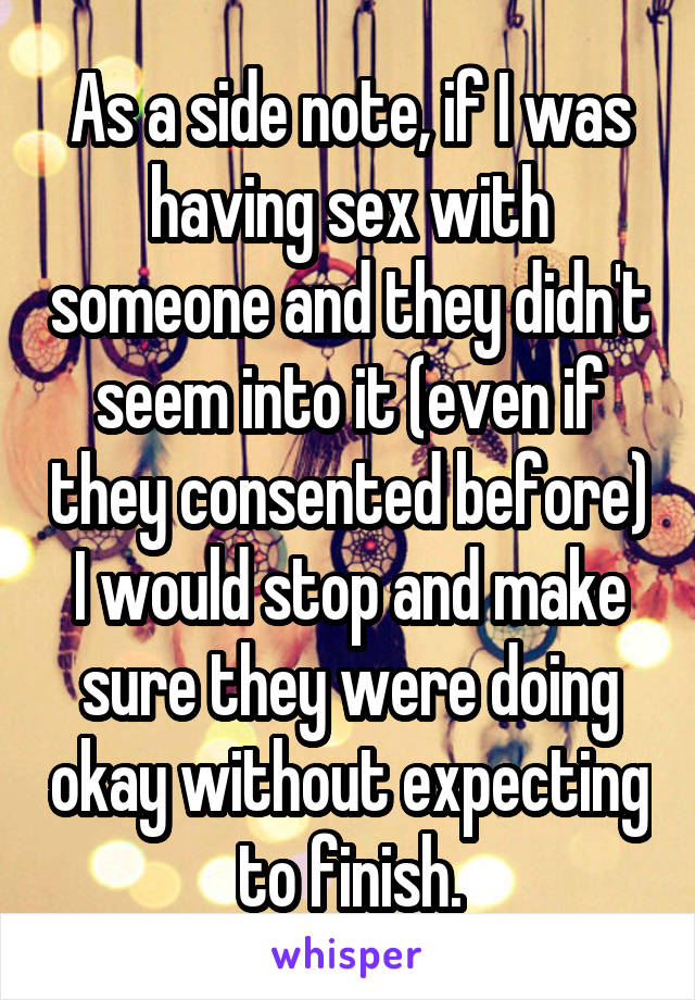 As a side note, if I was having sex with someone and they didn't seem into it (even if they consented before) I would stop and make sure they were doing okay without expecting to finish.