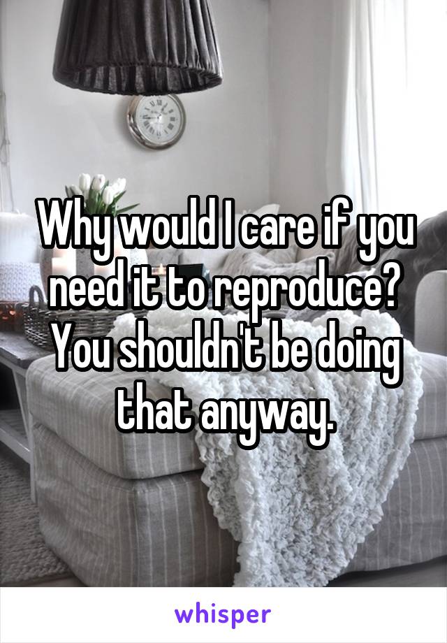 Why would I care if you need it to reproduce? You shouldn't be doing that anyway.