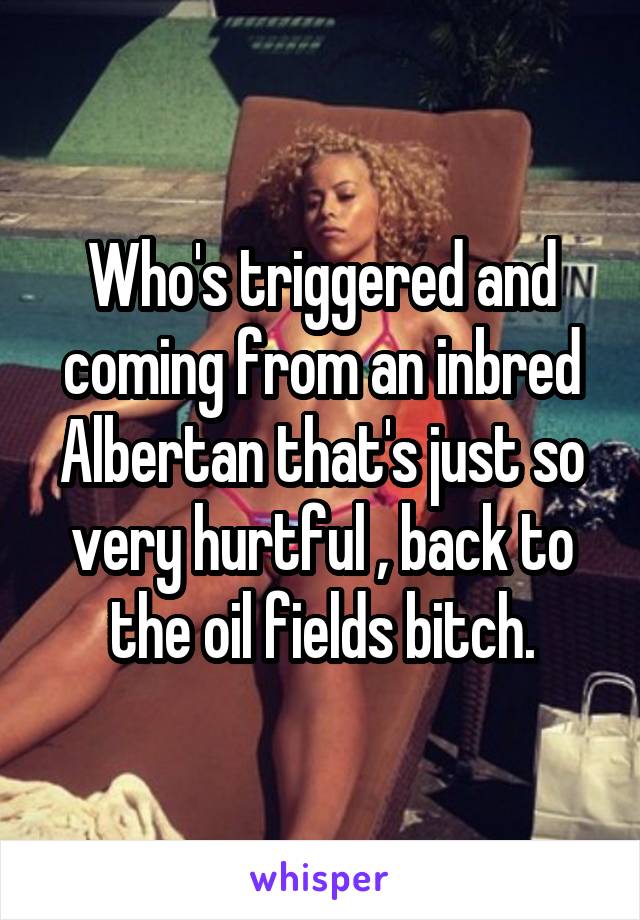 Who's triggered and coming from an inbred Albertan that's just so very hurtful , back to the oil fields bitch.