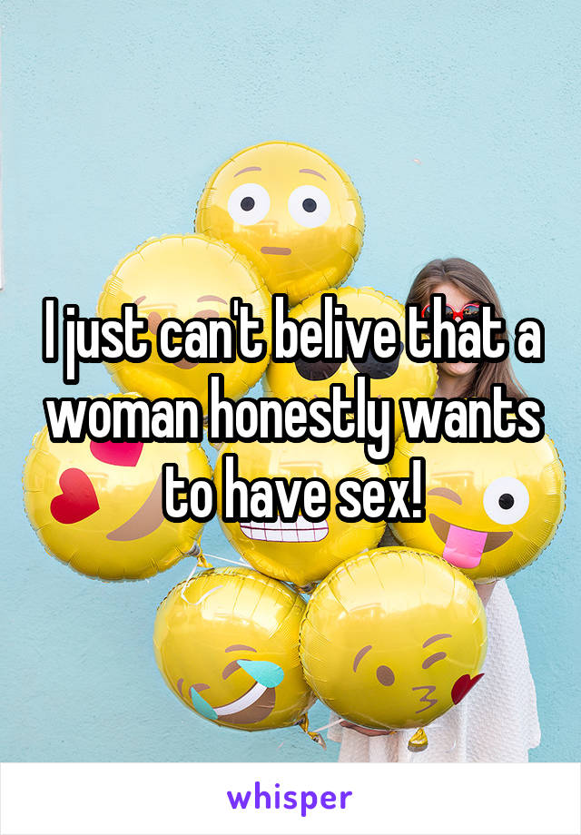 I just can't belive that a woman honestly wants to have sex!