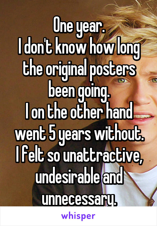 One year.
I don't know how long the original posters been going.
I on the other hand went 5 years without.
I felt so unattractive, undesirable and unnecessary.