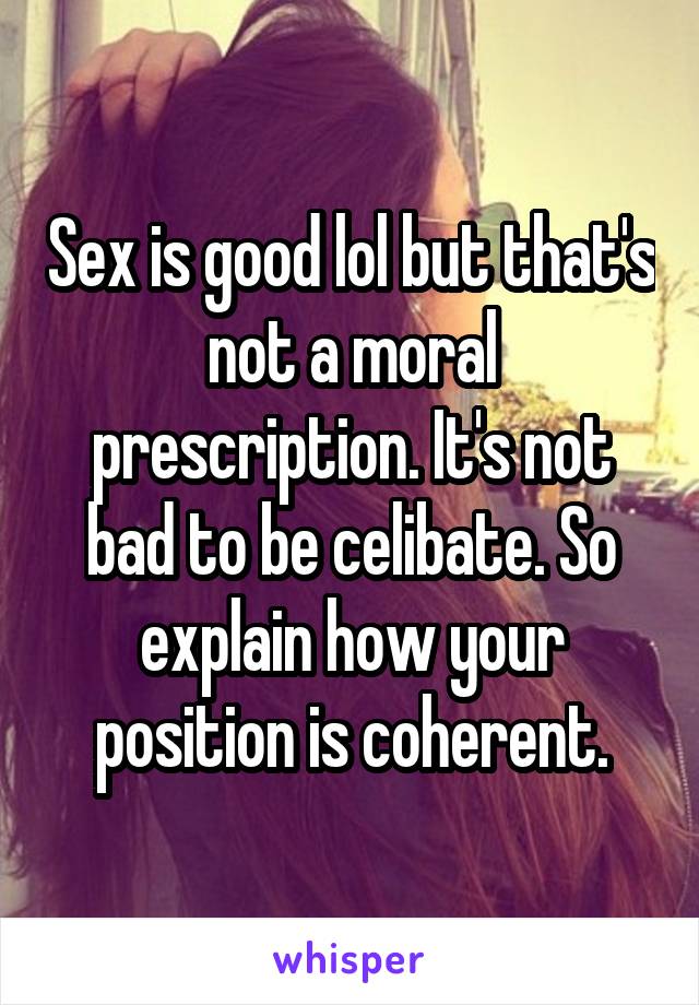 Sex is good lol but that's not a moral prescription. It's not bad to be celibate. So explain how your position is coherent.