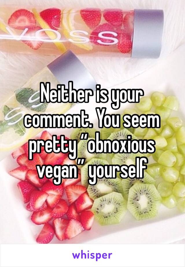 Neither is your comment. You seem pretty “obnoxious vegan” yourself