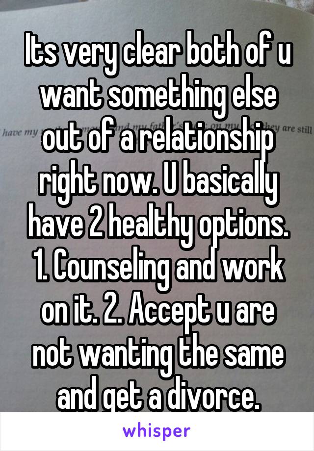 Its very clear both of u want something else out of a relationship right now. U basically have 2 healthy options. 1. Counseling and work on it. 2. Accept u are not wanting the same and get a divorce.