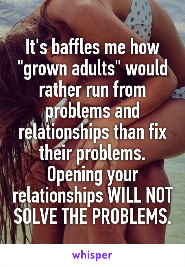 It's baffles me how "grown adults" would rather run from problems and relationships than fix their problems. Opening your relationships WILL NOT SOLVE THE PROBLEMS.