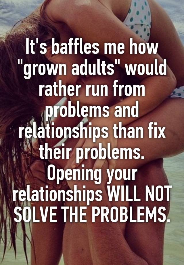 It's baffles me how "grown adults" would rather run from problems and relationships than fix their problems. Opening your relationships WILL NOT SOLVE THE PROBLEMS.