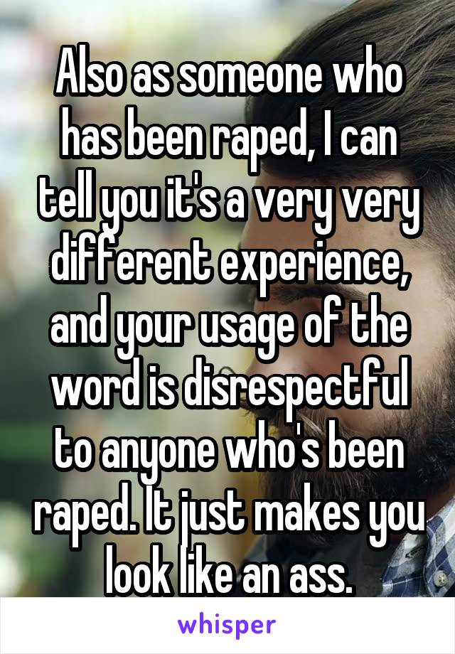 Also as someone who has been raped, I can tell you it's a very very different experience, and your usage of the word is disrespectful to anyone who's been raped. It just makes you look like an ass.