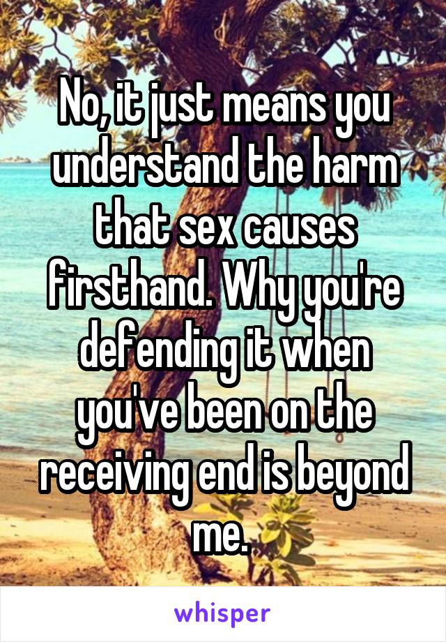 No, it just means you understand the harm that sex causes firsthand. Why you're defending it when you've been on the receiving end is beyond me. 