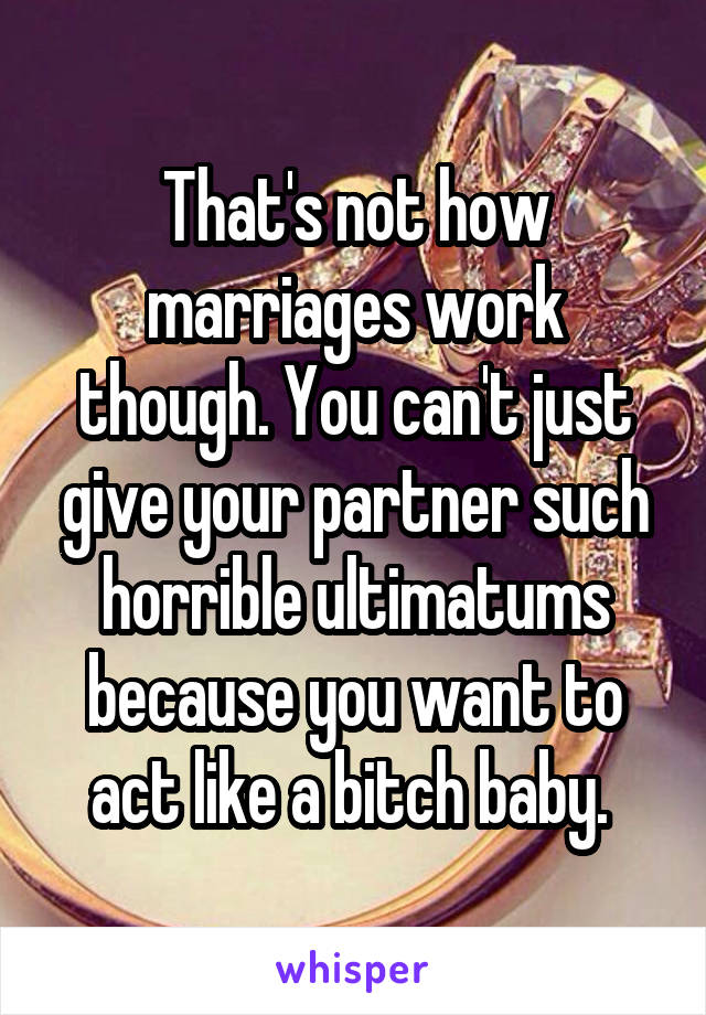 That's not how marriages work though. You can't just give your partner such horrible ultimatums because you want to act like a bitch baby. 