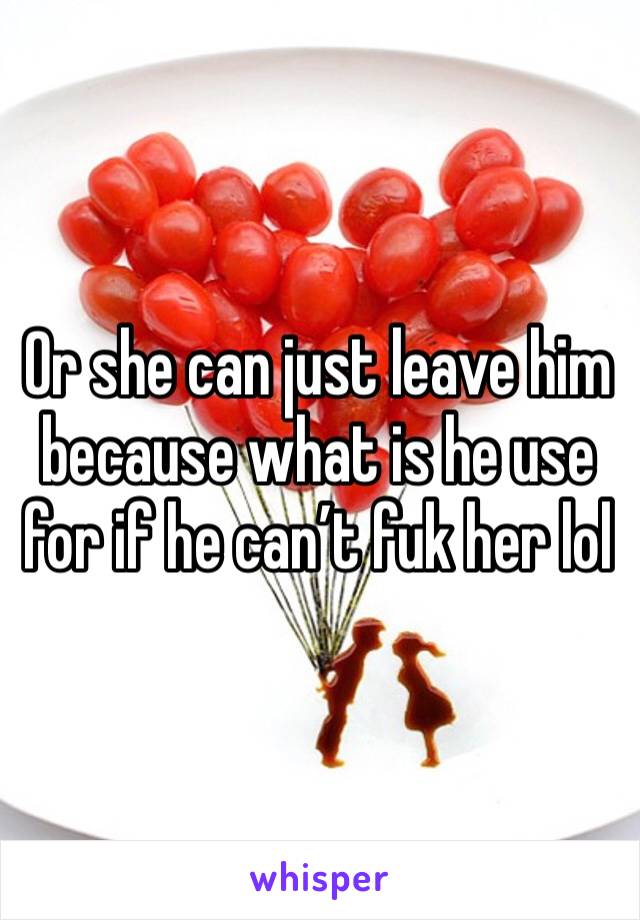 Or she can just leave him because what is he use for if he can’t fuk her lol