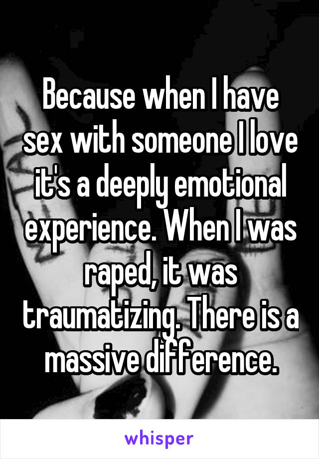 Because when I have sex with someone I love it's a deeply emotional experience. When I was raped, it was traumatizing. There is a massive difference.