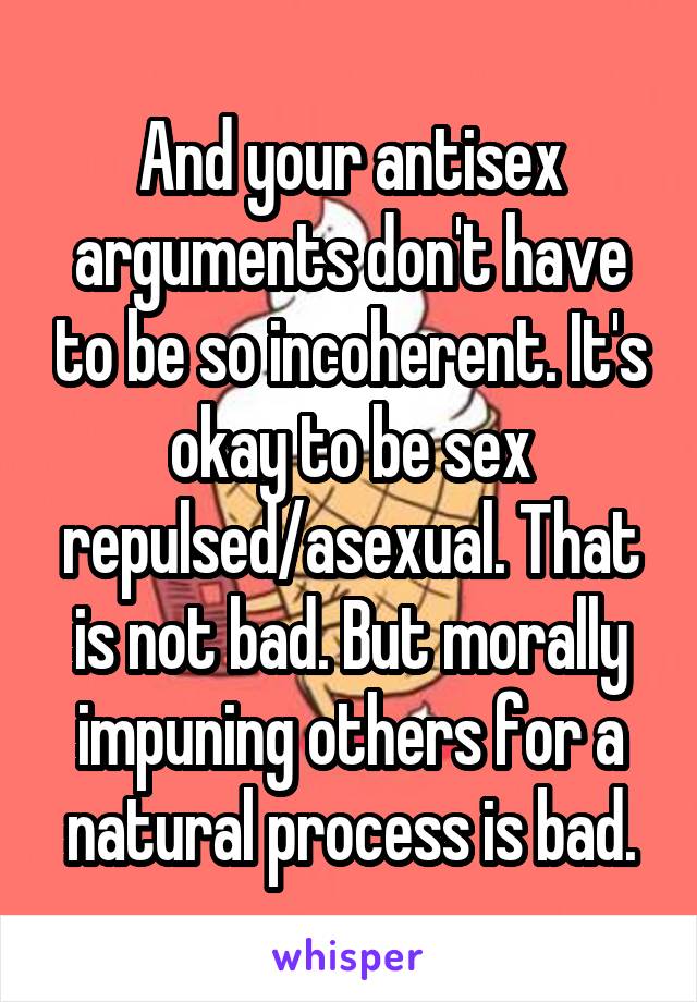 And your antisex arguments don't have to be so incoherent. It's okay to be sex repulsed/asexual. That is not bad. But morally impuning others for a natural process is bad.