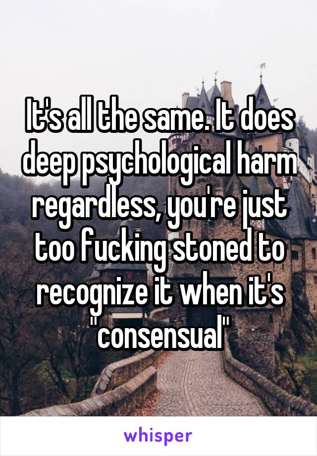 It's all the same. It does deep psychological harm regardless, you're just too fucking stoned to recognize it when it's "consensual"