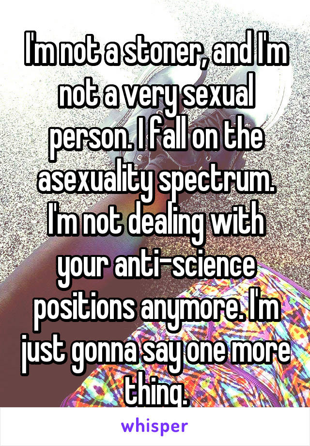 I'm not a stoner, and I'm not a very sexual person. I fall on the asexuality spectrum. I'm not dealing with your anti-science positions anymore. I'm just gonna say one more thing.