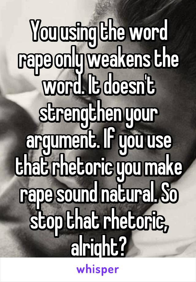 You using the word rape only weakens the word. It doesn't strengthen your argument. If you use that rhetoric you make rape sound natural. So stop that rhetoric, alright?