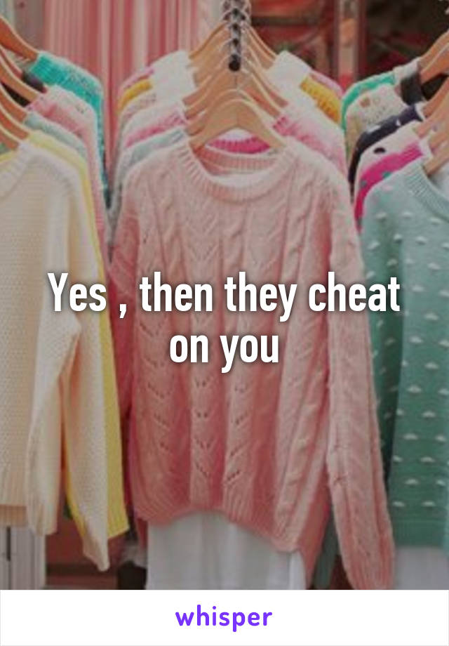 Yes , then they cheat on you