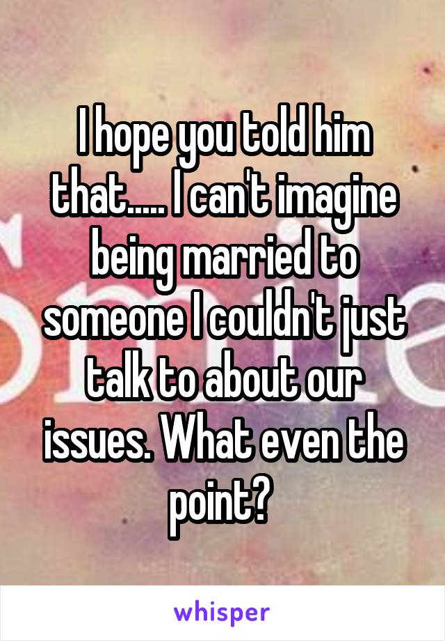 I hope you told him that..... I can't imagine being married to someone I couldn't just talk to about our issues. What even the point? 