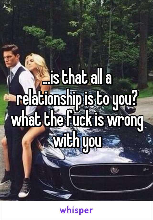 ...is that all a relationship is to you? what the fuck is wrong with you